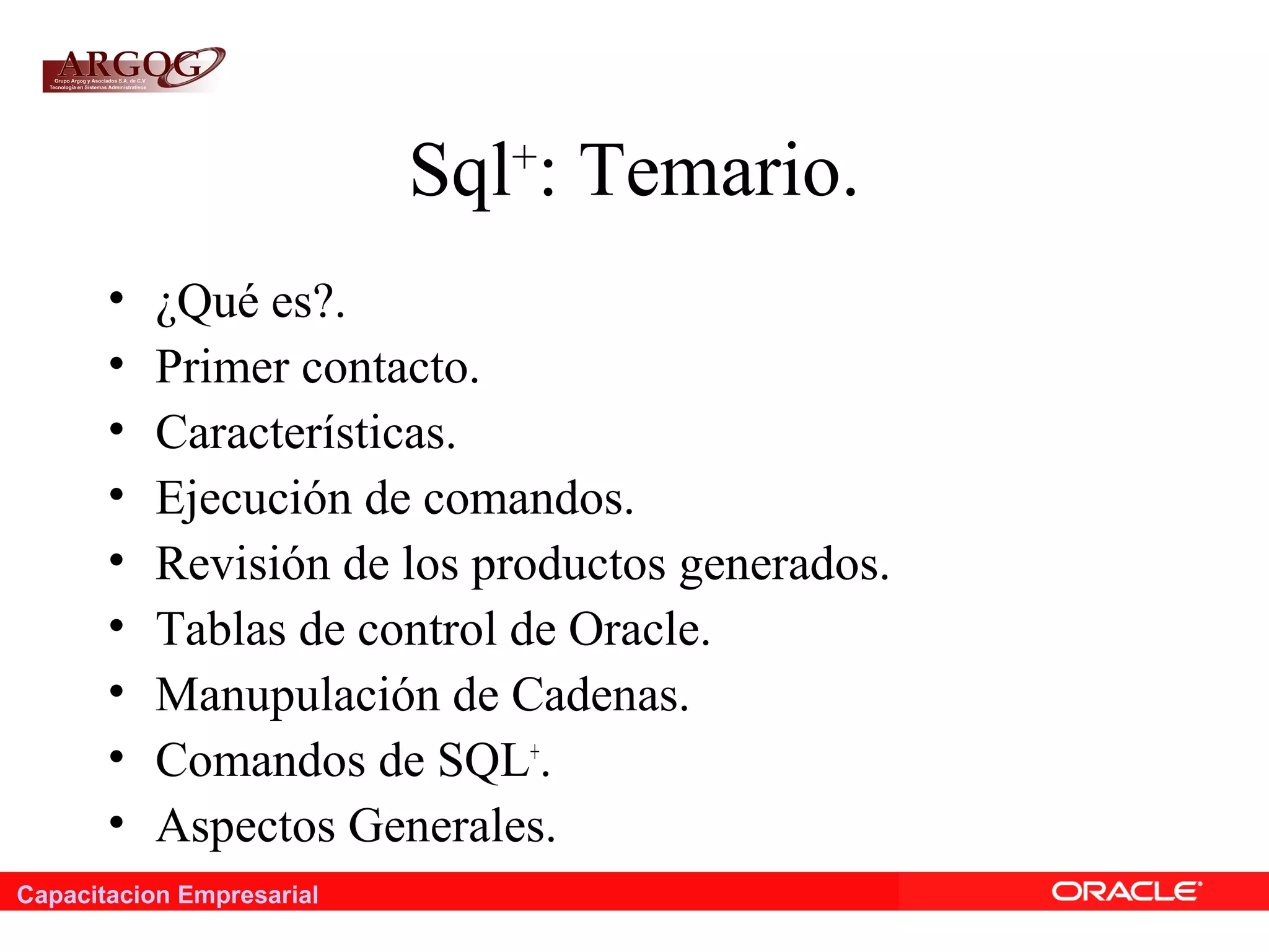 Capacitacion Empresarial
Sql+
: Temario.
• ¿Qué es?.
• Primer contacto.
• Características.
• Ejecución de comandos.
• Revisión de los productos generados.
• Tablas de control de Oracle.
• Manupulación de Cadenas.
• Comandos de SQL+
.
• Aspectos Generales.
 