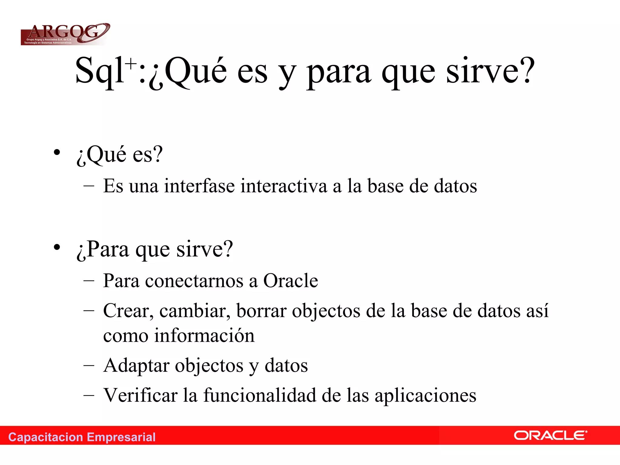 Capacitacion Empresarial
Sql+
:¿Qué es y para que sirve?
• ¿Qué es?
– Es una interfase interactiva a la base de datos
• ¿Para que sirve?
– Para conectarnos a Oracle
– Crear, cambiar, borrar objectos de la base de datos así
como información
– Adaptar objectos y datos
– Verificar la funcionalidad de las aplicaciones
 