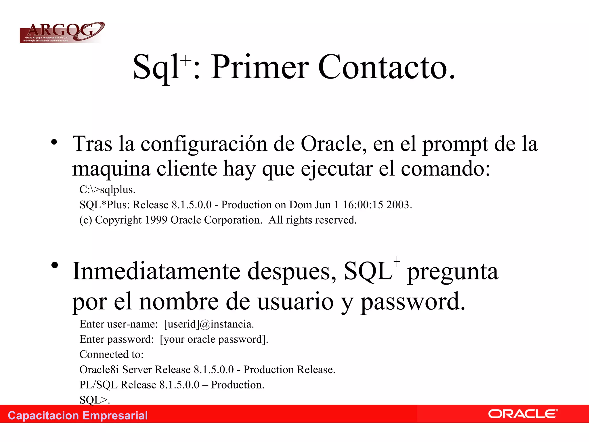 Capacitacion Empresarial
Sql+
: Primer Contacto.
• Tras la configuración de Oracle, en el prompt de la
maquina cliente hay que ejecutar el comando:
C:>sqlplus.
SQL*Plus: Release 8.1.5.0.0 - Production on Dom Jun 1 16:00:15 2003.
(c) Copyright 1999 Oracle Corporation. All rights reserved.
• Inmediatamente despues, SQL+
pregunta
por el nombre de usuario y password.
Enter user-name: [userid]@instancia.
Enter password: [your oracle password].
Connected to:
Oracle8i Server Release 8.1.5.0.0 - Production Release.
PL/SQL Release 8.1.5.0.0 – Production.
SQL>.
 