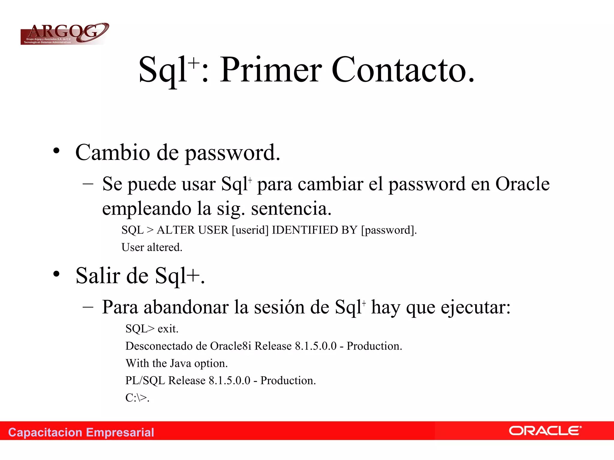 Capacitacion Empresarial
Sql+
: Primer Contacto.
• Cambio de password.
– Se puede usar Sql+
para cambiar el password en Oracle
empleando la sig. sentencia.
SQL > ALTER USER [userid] IDENTIFIED BY [password].
User altered.
• Salir de Sql+.
– Para abandonar la sesión de Sql+
hay que ejecutar:
SQL> exit.
Desconectado de Oracle8i Release 8.1.5.0.0 - Production.
With the Java option.
PL/SQL Release 8.1.5.0.0 - Production.
C:>.
 