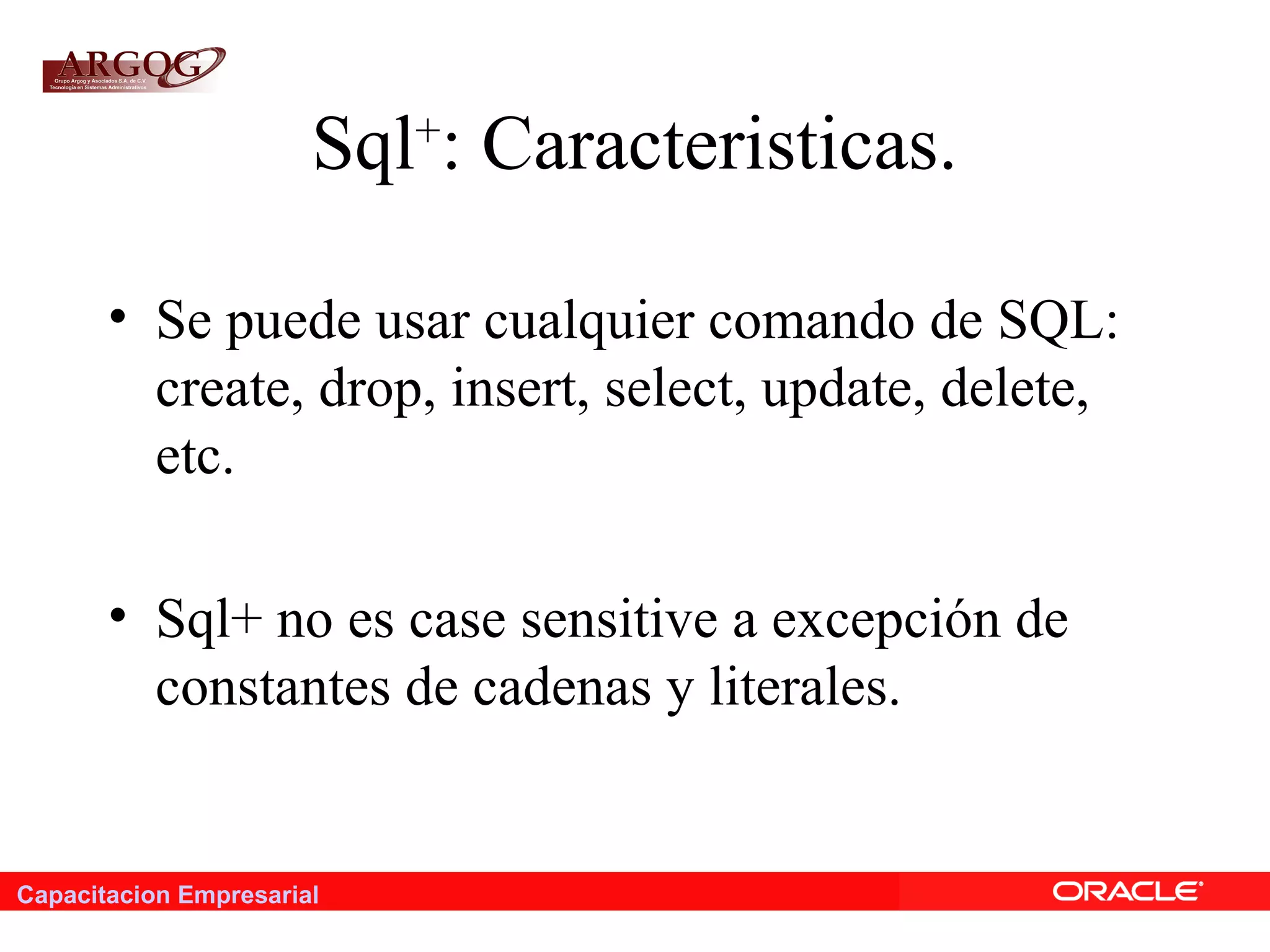 Capacitacion Empresarial
Sql+
: Caracteristicas.
• Se puede usar cualquier comando de SQL:
create, drop, insert, select, update, delete,
etc.
• Sql+ no es case sensitive a excepción de
constantes de cadenas y literales.
 