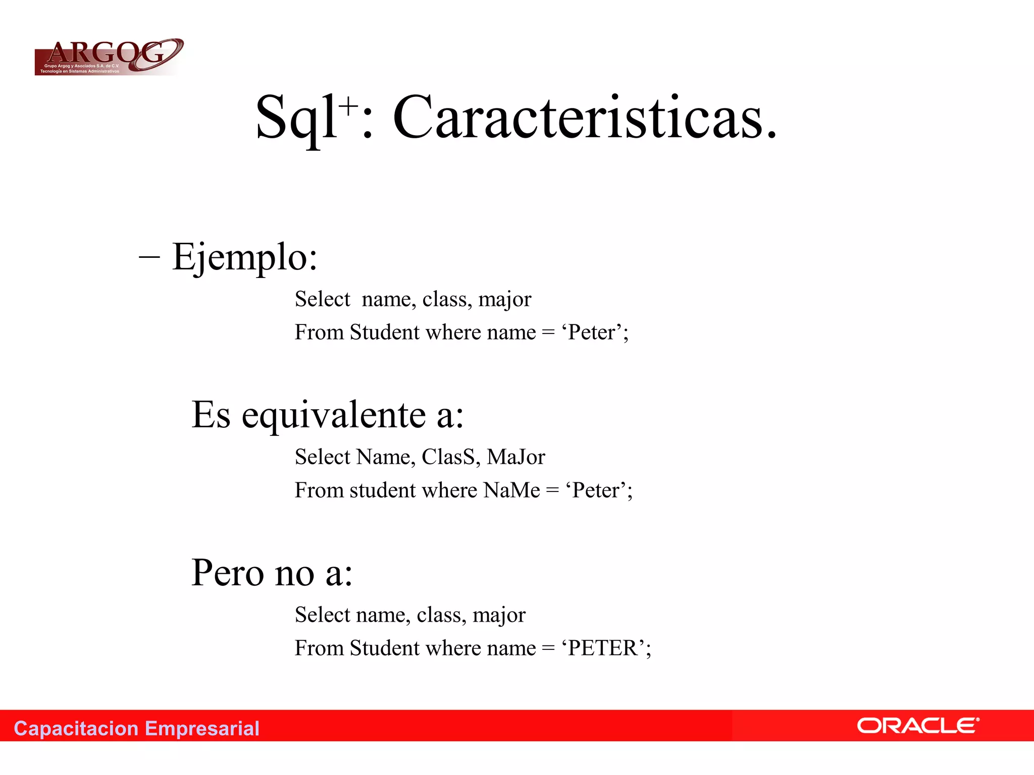 Capacitacion Empresarial
Sql+
: Caracteristicas.
– Ejemplo:
Select name, class, major
From Student where name = ‘Peter’;
Es equivalente a:
Select Name, ClasS, MaJor
From student where NaMe = ‘Peter’;
Pero no a:
Select name, class, major
From Student where name = ‘PETER’;
 
