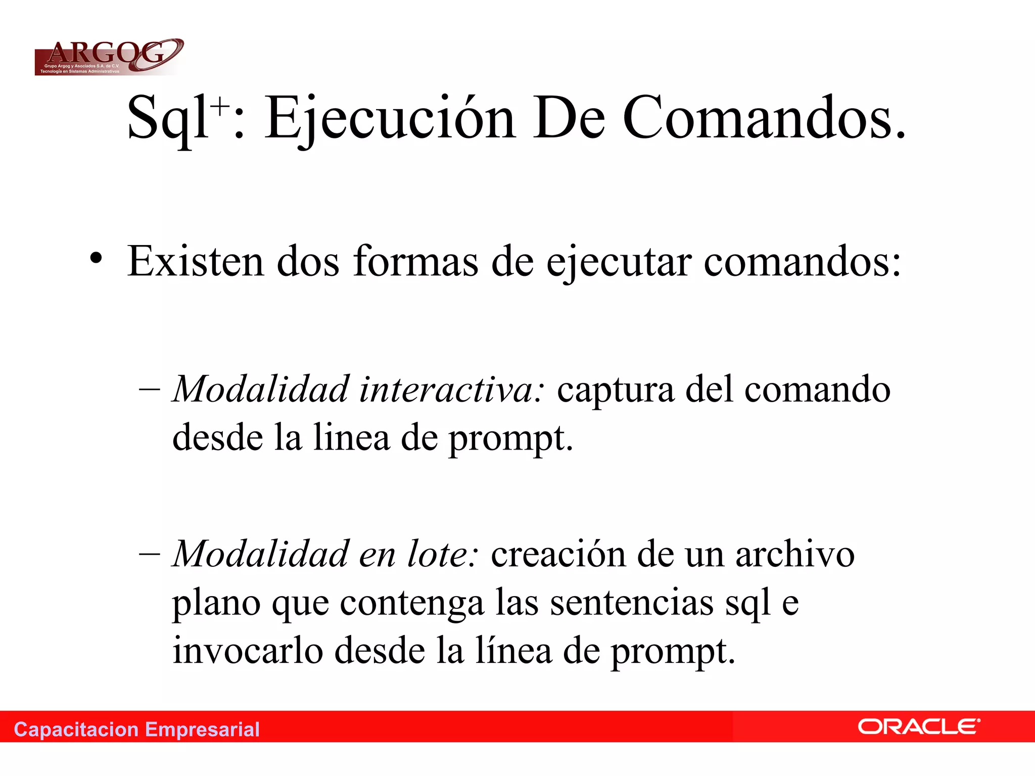 Capacitacion Empresarial
Sql+
: Ejecución De Comandos.
• Existen dos formas de ejecutar comandos:
– Modalidad interactiva: captura del comando
desde la linea de prompt.
– Modalidad en lote: creación de un archivo
plano que contenga las sentencias sql e
invocarlo desde la línea de prompt.
 