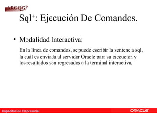 Capacitacion Empresarial
Sql+
: Ejecución De Comandos.
• Modalidad Interactiva:
En la línea de comandos, se puede escribir la sentencia sql,
la cuál es enviada al servidor Oracle para su ejecución y
los resultados son regresados a la terminal interactiva.
 