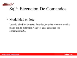 Capacitacion Empresarial
Sql+
: Ejecución De Comandos.
• Modalidad en lote:
Usando el editor de texto favorito, se debe crear un archivo
plano con la extensión ‘.Sql’ el cuál contenga los
comandos SQL.
 