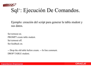Capacitacion Empresarial
Sql+
: Ejecución De Comandos.
Ejemplo: creación del script para generar la tabla student y
sus datos.
Set termout on.
PROMPT create table student.
Set termout off.
Set feedback on.
-- Drop the old table before create. -- In line comment.
DROP TABLE student;
 