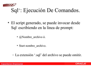 Capacitacion Empresarial
Sql+
: Ejecución De Comandos.
• El script generado, se puede invocar desde
Sql+
escribiendo en la linea de prompt:
• @Nombre_archivo ó.
• Start nombre_archivo.
– La extensión ‘.sql’ del archivo se puede omitir.
 