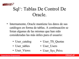 Capacitacion Empresarial
Sql+
: Tablas De Control De
Oracle.
• Internamente, Oracle mantiene los datos de sus
catálogos en forma de tablas. A continuación se
listan algunas de las mismas que han sido
consideradas las más útiles para el usuario:
• User_catalog • User_TS_Quotas
• User_tables • User_Users
• User_Views • User_Sys_Privs
 