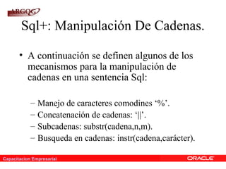 Capacitacion Empresarial
Sql+: Manipulación De Cadenas.
• A continuación se definen algunos de los
mecanismos para la manipulación de
cadenas en una sentencia Sql:
– Manejo de caracteres comodines ‘%’.
– Concatenación de cadenas: ‘||’.
– Subcadenas: substr(cadena,n,m).
– Busqueda en cadenas: instr(cadena,carácter).
 
