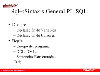 Capacitacion Empresarial
Sql+:Sintaxis General PL-SQL.
• Declare
– Declaración de Variables
– Declaración de Cursores
• Begin
– Cuerpo del programa
– DDL, DML..
– Sentencias Estructuradas
End;
 