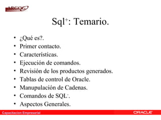 Capacitacion Empresarial
Sql+
: Temario.
• ¿Qué es?.
• Primer contacto.
• Características.
• Ejecución de comandos.
• Revisión de los productos generados.
• Tablas de control de Oracle.
• Manupulación de Cadenas.
• Comandos de SQL+
.
• Aspectos Generales.
 