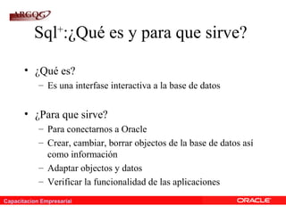 Capacitacion Empresarial
Sql+
:¿Qué es y para que sirve?
• ¿Qué es?
– Es una interfase interactiva a la base de datos
• ¿Para que sirve?
– Para conectarnos a Oracle
– Crear, cambiar, borrar objectos de la base de datos así
como información
– Adaptar objectos y datos
– Verificar la funcionalidad de las aplicaciones
 