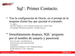 Capacitacion Empresarial
Sql+
: Primer Contacto.
• Tras la configuración de Oracle, en el prompt de la
maquina cliente hay que ejecutar el comando:
C:>sqlplus.
SQL*Plus: Release 8.1.5.0.0 - Production on Dom Jun 1 16:00:15 2003.
(c) Copyright 1999 Oracle Corporation. All rights reserved.
• Inmediatamente despues, SQL+
pregunta
por el nombre de usuario y password.
Enter user-name: [userid]@instancia.
Enter password: [your oracle password].
Connected to:
Oracle8i Server Release 8.1.5.0.0 - Production Release.
PL/SQL Release 8.1.5.0.0 – Production.
SQL>.
 