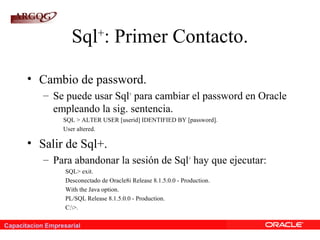 Capacitacion Empresarial
Sql+
: Primer Contacto.
• Cambio de password.
– Se puede usar Sql+
para cambiar el password en Oracle
empleando la sig. sentencia.
SQL > ALTER USER [userid] IDENTIFIED BY [password].
User altered.
• Salir de Sql+.
– Para abandonar la sesión de Sql+
hay que ejecutar:
SQL> exit.
Desconectado de Oracle8i Release 8.1.5.0.0 - Production.
With the Java option.
PL/SQL Release 8.1.5.0.0 - Production.
C:>.
 