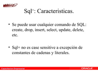 Capacitacion Empresarial
Sql+
: Caracteristicas.
• Se puede usar cualquier comando de SQL:
create, drop, insert, select, update, delete,
etc.
• Sql+ no es case sensitive a excepción de
constantes de cadenas y literales.
 
