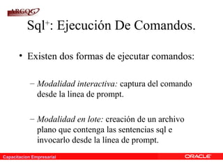 Capacitacion Empresarial
Sql+
: Ejecución De Comandos.
• Existen dos formas de ejecutar comandos:
– Modalidad interactiva: captura del comando
desde la linea de prompt.
– Modalidad en lote: creación de un archivo
plano que contenga las sentencias sql e
invocarlo desde la línea de prompt.
 