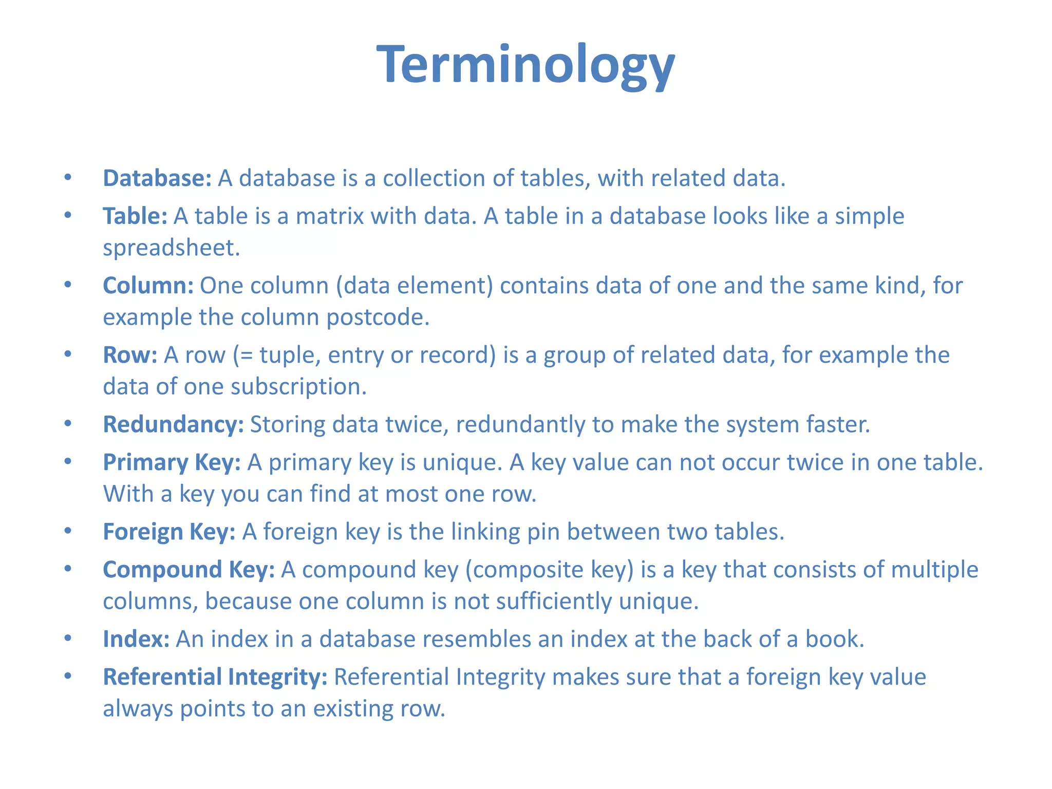 Terminology
•
•
•
•
•
•
•
•
•
•

Database: A database is a collection of tables, with related data.
Table: A table is a matrix with data. A table in a database looks like a simple
spreadsheet.
Column: One column (data element) contains data of one and the same kind, for
example the column postcode.
Row: A row (= tuple, entry or record) is a group of related data, for example the
data of one subscription.
Redundancy: Storing data twice, redundantly to make the system faster.
Primary Key: A primary key is unique. A key value can not occur twice in one table.
With a key you can find at most one row.
Foreign Key: A foreign key is the linking pin between two tables.
Compound Key: A compound key (composite key) is a key that consists of multiple
columns, because one column is not sufficiently unique.
Index: An index in a database resembles an index at the back of a book.
Referential Integrity: Referential Integrity makes sure that a foreign key value
always points to an existing row.

 