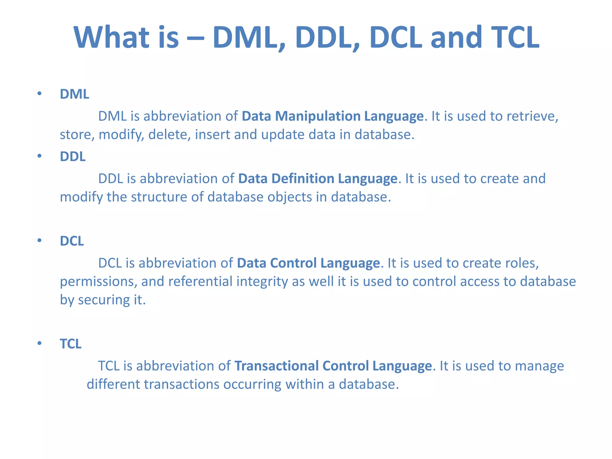 What is – DML, DDL, DCL and TCL
•

DML

•

DML is abbreviation of Data Manipulation Language. It is used to retrieve,
store, modify, delete, insert and update data in database.
DDL
DDL is abbreviation of Data Definition Language. It is used to create and
modify the structure of database objects in database.

•

DCL
DCL is abbreviation of Data Control Language. It is used to create roles,
permissions, and referential integrity as well it is used to control access to database
by securing it.

•

TCL
TCL is abbreviation of Transactional Control Language. It is used to manage
different transactions occurring within a database.

 