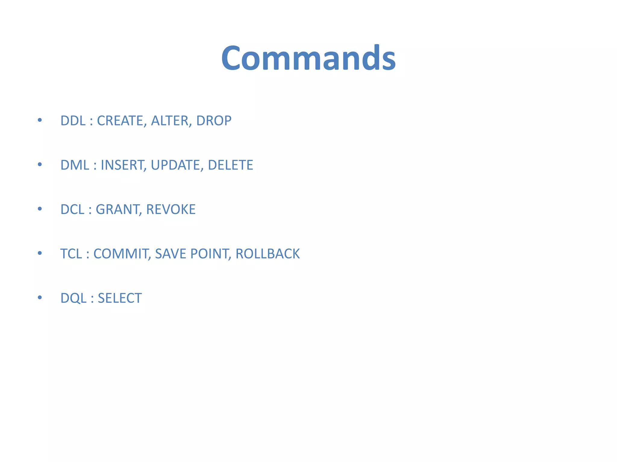 Commands
•

DDL : CREATE, ALTER, DROP

•

DML : INSERT, UPDATE, DELETE

•

DCL : GRANT, REVOKE

•

TCL : COMMIT, SAVE POINT, ROLLBACK

•

DQL : SELECT

 