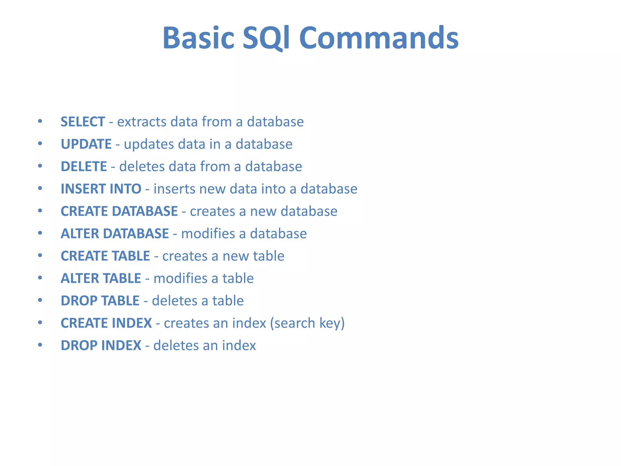 Basic SQl Commands
•
•
•
•
•
•
•
•
•
•
•

SELECT - extracts data from a database
UPDATE - updates data in a database
DELETE - deletes data from a database
INSERT INTO - inserts new data into a database
CREATE DATABASE - creates a new database
ALTER DATABASE - modifies a database
CREATE TABLE - creates a new table
ALTER TABLE - modifies a table
DROP TABLE - deletes a table
CREATE INDEX - creates an index (search key)
DROP INDEX - deletes an index

 