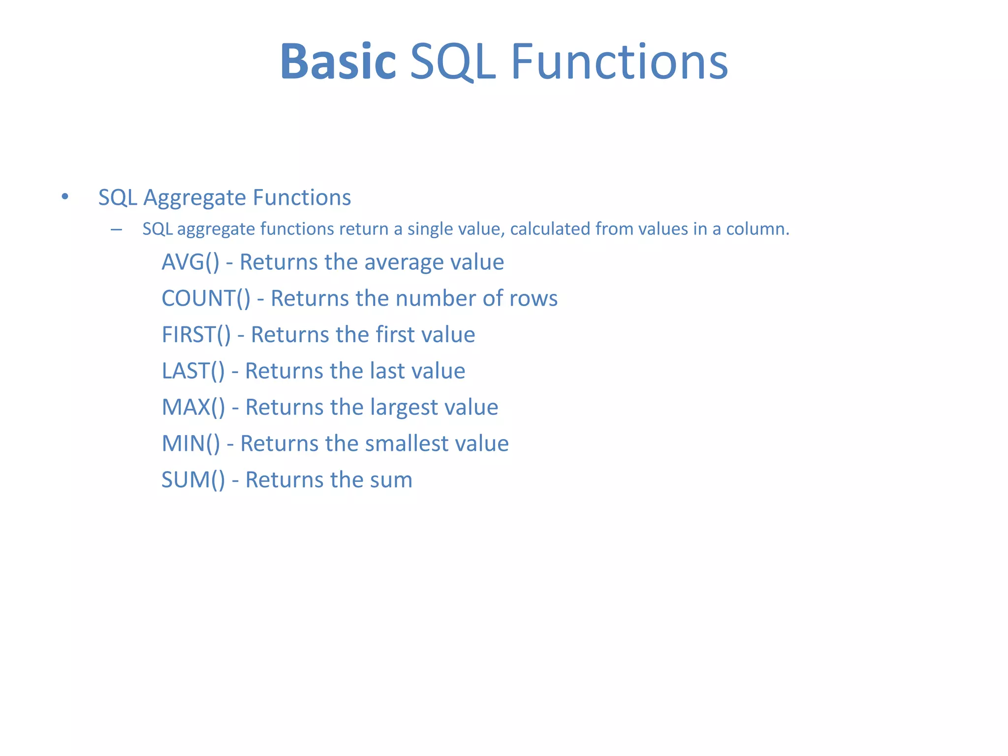 Basic SQL Functions
•

SQL Aggregate Functions
–

SQL aggregate functions return a single value, calculated from values in a column.

AVG() - Returns the average value
COUNT() - Returns the number of rows
FIRST() - Returns the first value
LAST() - Returns the last value
MAX() - Returns the largest value
MIN() - Returns the smallest value
SUM() - Returns the sum

 