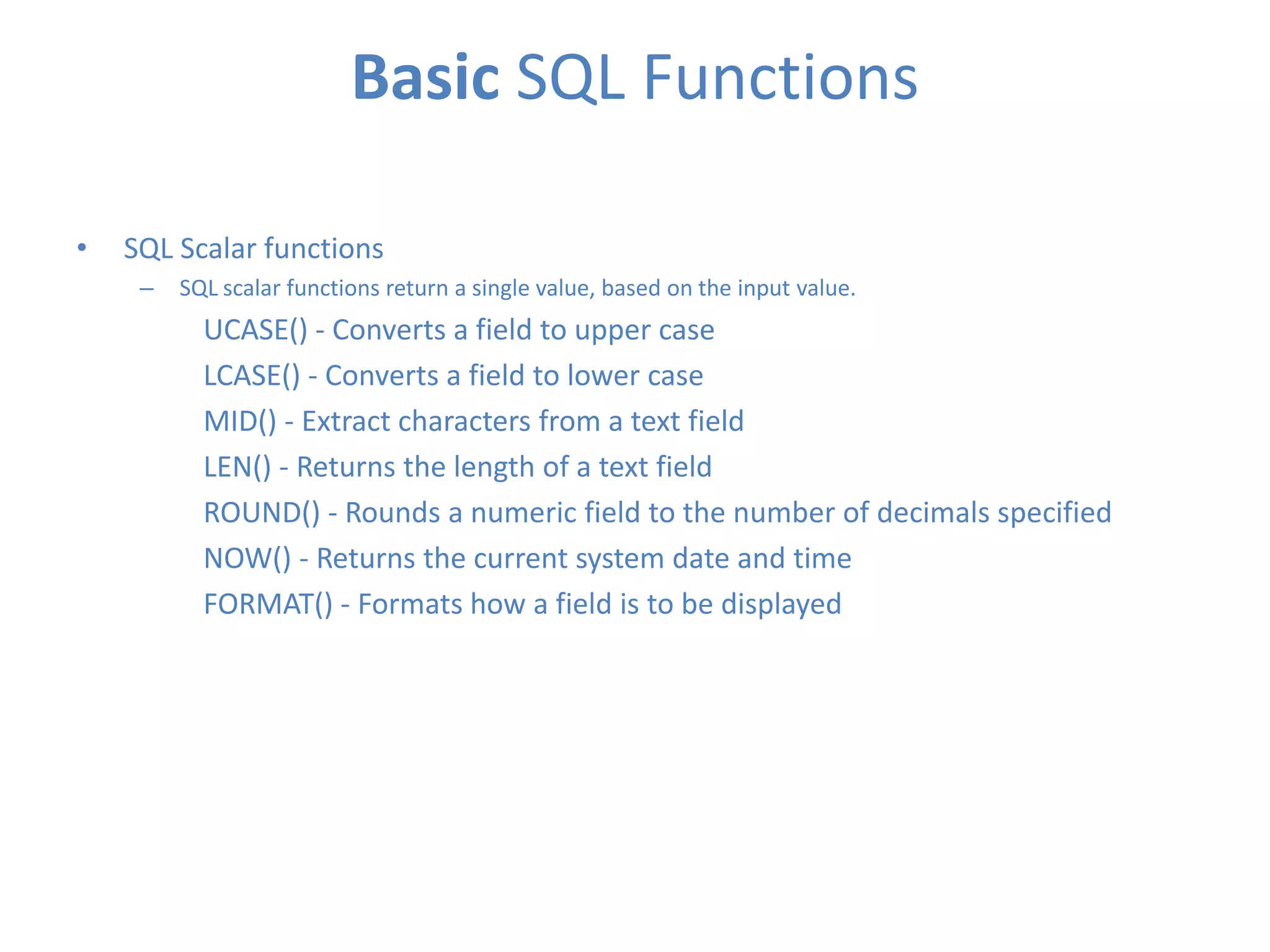 Basic SQL Functions
•

SQL Scalar functions
–

SQL scalar functions return a single value, based on the input value.

UCASE() - Converts a field to upper case
LCASE() - Converts a field to lower case
MID() - Extract characters from a text field
LEN() - Returns the length of a text field
ROUND() - Rounds a numeric field to the number of decimals specified
NOW() - Returns the current system date and time
FORMAT() - Formats how a field is to be displayed

 