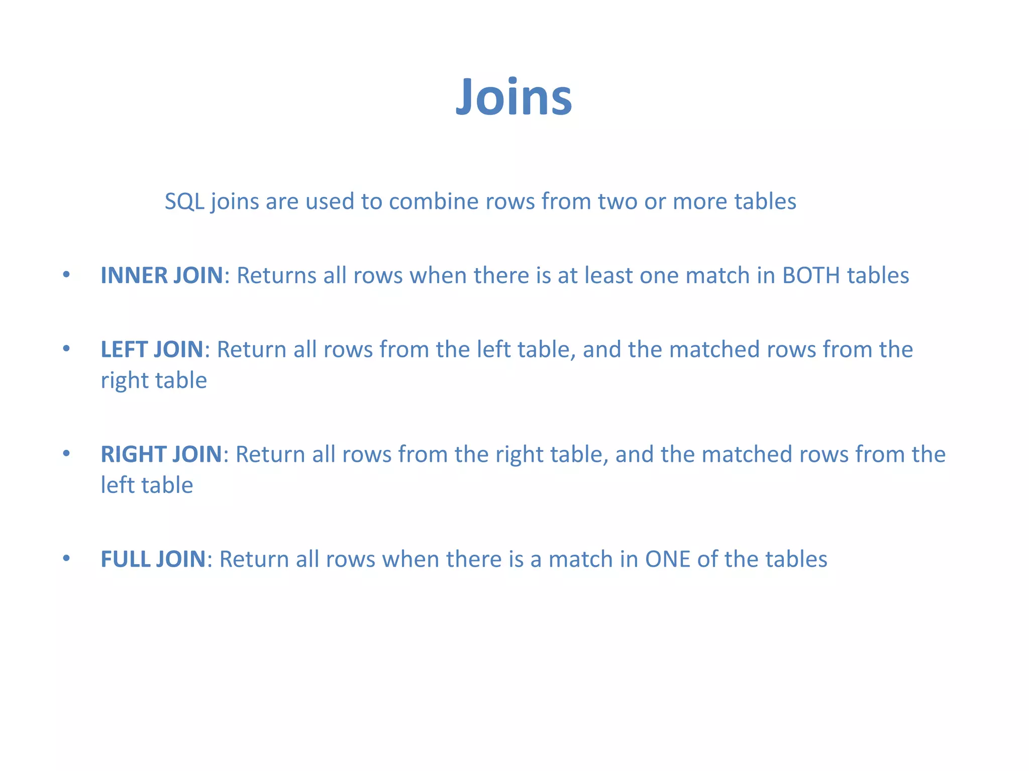 Joins
SQL joins are used to combine rows from two or more tables

•

INNER JOIN: Returns all rows when there is at least one match in BOTH tables

•

LEFT JOIN: Return all rows from the left table, and the matched rows from the
right table

•

RIGHT JOIN: Return all rows from the right table, and the matched rows from the
left table

•

FULL JOIN: Return all rows when there is a match in ONE of the tables

 