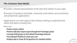 The Common Data Model
•Provides a shared representation of the data that matters to your apps
•Consists of standard, extensible, commonly used entities across business
and productivity applications.
•Applications can work against data without needing to explicitly know
where that data is coming from
•You can…
•Create custom entities
•Perform bulk data import export through the PowerApps portal
•Leverage field groups to drive default PowerApps behavior
•Use Standard Picklists & create your own
•Analyse data in Power BI Perspectives for standard entities
 