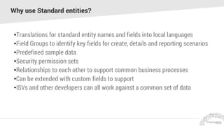 Why use Standard entities?
•Translations for standard entity names and fields into local languages
•Field Groups to identify key fields for create, details and reporting scenarios
•Predefined sample data
•Security permission sets
•Relationships to each other to support common business processes
•Can be extended with custom fields to support
•ISVs and other developers can all work against a common set of data
 