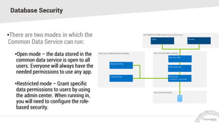 Database Security
•There are two modes in which the
Common Data Service can run:
•Open mode – the data stored in the
common data service is open to all
users. Everyone will always have the
needed permissions to use any app.
•Restricted mode – Grant specific
data permissions to users by using
the admin center. When running in,
you will need to configure the role-
based security.
 