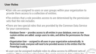 User Roles
•User role are assigned to users or user groups within your organization to
provide them access to a collection of entities.
•The entities that a role provides access to are determined by the permission
sets that the role includes.
•There are two special roles that are provided by the Common Data Service
for your convenience.
•Database Owner – provides access to all entities in your database, even as new
custom entities are added. assign users to roles, and define the permissions for those
roles.
•Organization User – assigned to all users in your organization automatically. In
Restricted mode, everyone will need to be provided access to the entities that the
PowerApp is using.
•A user can be assigned multiple roles to allow access to different sets of
 