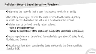 Policies - Record Level Sercurity (Preview)
•Determine the records that a user has access to within an entity
•The policy allows you to limit the data returned to the user. A policy
restricts access based on the value of a field within the record.
•Policies can be defined to only return values:
•With a given picklist value
•Where the current user of the application matches the user stored in the record
•Separate policies can be defined for each data operation: Create, Read,
Update, and Delete
•Security configuration can also be done in code via the Common Data
Service SDK
 