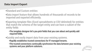 Data Import Export
•Standard and Custom entities
•Data import feature that allows hundreds of thousands of records to be
imported and exported efficiently.
•Exporting template files (Excel spreadsheets or CSV delimited) for entities
that match the schema of the target entity and can have a subset of the
entity fields
•The template designer let’s you pick fields that you care about and quickly add
required fields.
•Quickly and easily import data from your existing systems.
•Rapidly establishes trusted connections for IT-managed tenants.
•The trusted connections continually synchronize the data between your existing
systems and your platform solutions.
 