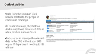 Outlook Add-in
•Data from the Common Data
Service related to the people in
emails and meetings
•In this first release, the Outlook
Add-in only looks for related data in
a few entities such as Cases
•End-users can manage the relevant
data in the CDS without your LOB
app or IT department needing to lift
a finger
 