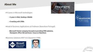 About Me
•14 years in Microsoft technologies
• 6 years in Web, Desktop e Mobile
• 8 working with CRMs
•Head of Business Applications at Findmore (Nearshore Portugal)
•Microsoft Partner company focused on providing CRM solutions,
Sharepoint, Office 365 and Azure. Focus on Nearshore.
•Business Solutions MVP 4.0 (Dynamics CRM)
 