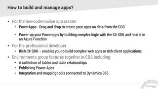 How to build and manage apps?
• For the low-code/novice app creator
• PowerApps - Drag and drop to create your apps on data from the CDS
• Power-up your Powerapps by building complex logic with the C# SDK and host it in
an Azure Function
• For the professional developer
• Rich C# SDK – enables you to build complex web apps or rich client applications.
• Environments group features together in CDS including:
• A collection of tables and table relationships
• Publishing Power Apps
• Integration and mapping tools connected to Dynamics 365
 