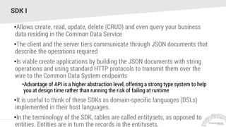 SDK I
•Allows create, read, update, delete (CRUD) and even query your business
data residing in the Common Data Service
•The client and the server tiers communicate through JSON documents that
describe the operations required
•Is viable create applications by building the JSON documents with string
operations and using standard HTTP protocols to transmit them over the
wire to the Common Data System endpoints
•Advantage of API is a higher abstraction level, offering a strong type system to help
you at design time rather than running the risk of failing at runtime
•It is useful to think of these SDKs as domain-specific languages (DSLs)
implemented in their host languages.
•In the terminology of the SDK, tables are called entitysets, as opposed to
entities. Entities are in turn the records in the entitysets.
 