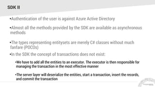 SDK II
•Authentication of the user is against Azure Active Directory
•Almost all the methods provided by the SDK are available as asynchronous
methods
•The types representing entitysets are merely C# classes without much
fanfare (POCOs)
•In the SDK the concept of transactions does not exist:
•We have to add all the entities to an executor. The executor is then responsible for
managing the transaction in the most effective manner
•The server layer will deserialize the entities, start a transaction, insert the records,
and commit the transaction
 
