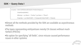 SDK – Query Data I
•Almost all the methods provided by the SDK are available as asynchronous
methods
•The types representing entitysetsare merely C# classes without much
fanfare (POCOs)
•No option for specifying "all fields", since misuse caused performance
issues in other systems
var query = client.GetRelationalEntitySet<ProductCategory>()
.CreateQueryBuilder()
.Where(pc => pc.Name == "Surface" || pc.Name == "Phone")
.Project(pc => pc.SelectField(f => f.CategoryId).SelectField(f => f.Name));
 
