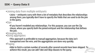 SDK – Query Data II
•Joining data from multiple entitysets
•Joins – entitysets carry with them a lot of metadata that describes the relationships
among them, you typically don't have to specify the fields that are used to do the join
in the query.
•Zips
•If you haven't modeled any relationships. For this purpose, you can use the Zip
clause, where you specify both the joined entityset and the relationship that defines
the join.
•Grouping data
•Using aggregates
•This approach is preferable to manual aggregation, because the data isn't
transported over the wire, and the aggregations are done very quickly.
•Paging
•Able to fetch a certain number of records after several records have been skipped. To
achieve this result, you can add Take and Skip clauses to the query.
 