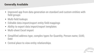 Generally Available
• Improved app from data generation on standard and custom entities with
field groups
• Multi-field lookups
• Editable data import/export entity field mappings
• Ability to export data import/export templates
• Multi-sheet Excel import
• Simplified address type, complex types for Quantity, Person name, GUID,
Date
• Central place to view entity relationships
 
