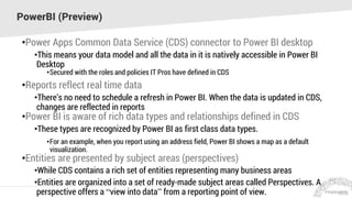 PowerBI (Preview)
•Power Apps Common Data Service (CDS) connector to Power BI desktop
•This means your data model and all the data in it is natively accessible in Power BI
Desktop
•Secured with the roles and policies IT Pros have defined in CDS
•Reports reflect real time data
•There’s no need to schedule a refresh in Power BI. When the data is updated in CDS,
changes are reflected in reports
•Power BI is aware of rich data types and relationships defined in CDS
•These types are recognized by Power BI as first class data types.
•For an example, when you report using an address field, Power BI shows a map as a default
visualization.
•Entities are presented by subject areas (perspectives)
•While CDS contains a rich set of entities representing many business areas
•Entities are organized into a set of ready-made subject areas called Perspectives. A
perspective offers a “view into data” from a reporting point of view.
 