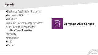 Agenda
•Business Application Platform
•Dynamics 365
•What is?
•Why the Common Data Service?
•The Common Data Model
•Data Types; Properties
•Security
•Integration
•SDK
•Future
Common Data Service
 