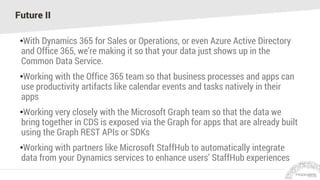 Future II
•With Dynamics 365 for Sales or Operations, or even Azure Active Directory
and Office 365, we’re making it so that your data just shows up in the
Common Data Service.
•Working with the Office 365 team so that business processes and apps can
use productivity artifacts like calendar events and tasks natively in their
apps
•Working very closely with the Microsoft Graph team so that the data we
bring together in CDS is exposed via the Graph for apps that are already built
using the Graph REST APIs or SDKs
•Working with partners like Microsoft StaffHub to automatically integrate
data from your Dynamics services to enhance users’ StaffHub experiences
 