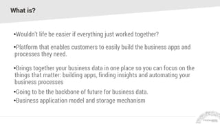 What is?
•Wouldn’t life be easier if everything just worked together?
•Platform that enables customers to easily build the business apps and
processes they need.
•Brings together your business data in one place so you can focus on the
things that matter: building apps, finding insights and automating your
business processes
•Going to be the backbone of future for business data.
•Business application model and storage mechanism
 