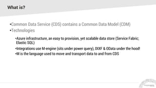 What is?
•Common Data Service (CDS) contains a Common Data Model (CDM)
•Technologies
•Azure infrastructure, an easy to provision, yet scalable data store (Service Fabric;
Elastic SQL)
•Integrations use M-engine (sits under power query), DIXF & OData under the hood!
•M is the language used to move and transport data to and from CDS
 
