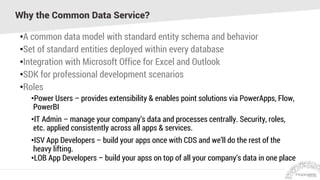 Why the Common Data Service?
•A common data model with standard entity schema and behavior
•Set of standard entities deployed within every database
•Integration with Microsoft Office for Excel and Outlook
•SDK for professional development scenarios
•Roles
•Power Users – provides extensibility & enables point solutions via PowerApps, Flow,
PowerBI
•IT Admin – manage your company’s data and processes centrally. Security, roles,
etc. applied consistently across all apps & services.
•ISV App Developers – build your apps once with CDS and we’ll do the rest of the
heavy lifting.
•LOB App Developers – build your apss on top of all your company’s data in one place
 