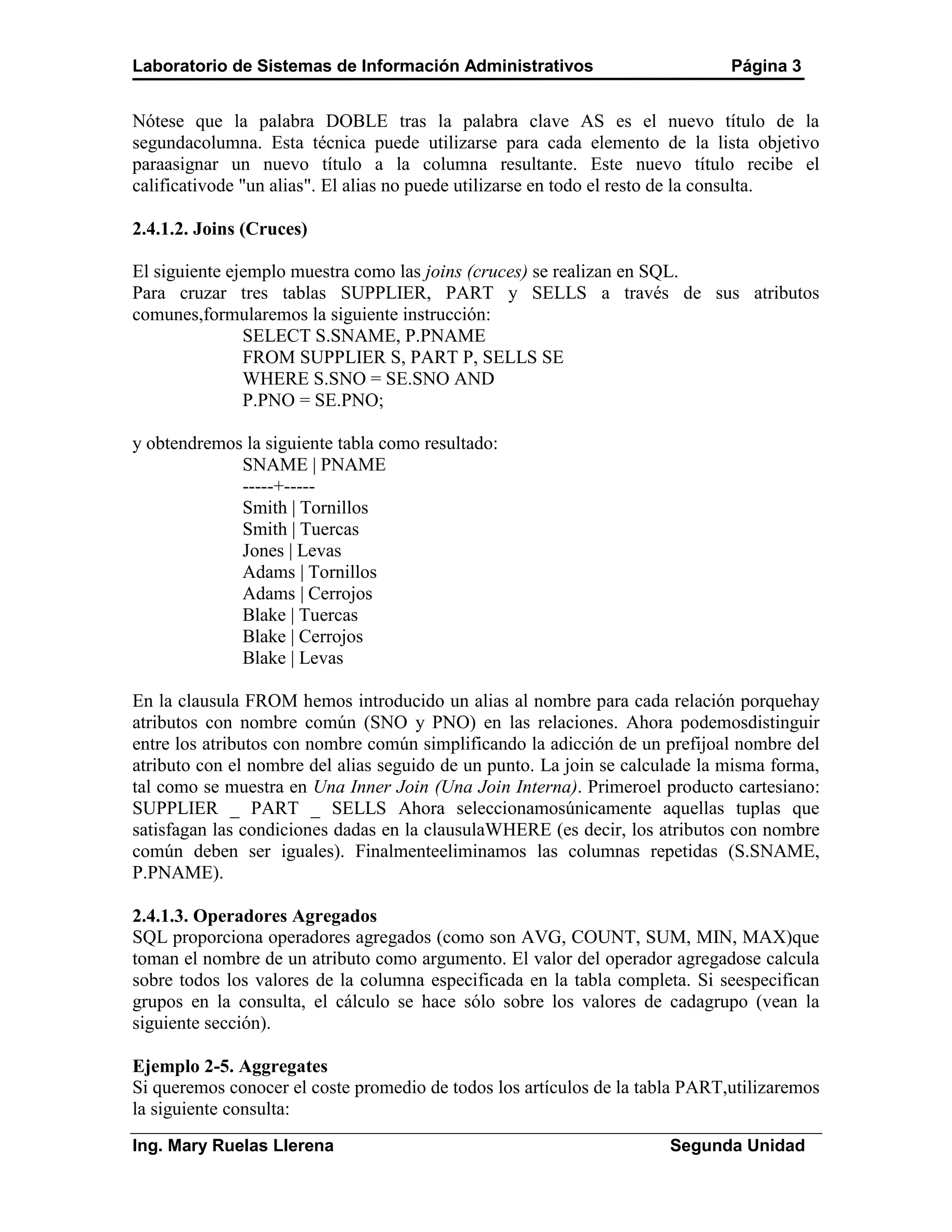 Laboratorio de Sistemas de Información Administrativos                        Página 3


Nótese que la palabra DOBLE tras la palabra clave AS es el nuevo título de la
segundacolumna. Esta técnica puede utilizarse para cada elemento de la lista objetivo
paraasignar un nuevo título a la columna resultante. Este nuevo título recibe el
calificativode "un alias". El alias no puede utilizarse en todo el resto de la consulta.

2.4.1.2. Joins (Cruces)

El siguiente ejemplo muestra como las joins (cruces) se realizan en SQL.
Para cruzar tres tablas SUPPLIER, PART y SELLS a través de sus atributos
comunes,formularemos la siguiente instrucción:
               SELECT S.SNAME, P.PNAME
               FROM SUPPLIER S, PART P, SELLS SE
               WHERE S.SNO = SE.SNO AND
               P.PNO = SE.PNO;

y obtendremos la siguiente tabla como resultado:
             SNAME | PNAME
             -----+-----
             Smith | Tornillos
             Smith | Tuercas
             Jones | Levas
             Adams | Tornillos
             Adams | Cerrojos
             Blake | Tuercas
             Blake | Cerrojos
             Blake | Levas

En la clausula FROM hemos introducido un alias al nombre para cada relación porquehay
atributos con nombre común (SNO y PNO) en las relaciones. Ahora podemosdistinguir
entre los atributos con nombre común simplificando la adicción de un prefijoal nombre del
atributo con el nombre del alias seguido de un punto. La join se calculade la misma forma,
tal como se muestra en Una Inner Join (Una Join Interna). Primeroel producto cartesiano:
SUPPLIER _ PART _ SELLS Ahora seleccionamosúnicamente aquellas tuplas que
satisfagan las condiciones dadas en la clausulaWHERE (es decir, los atributos con nombre
común deben ser iguales). Finalmenteeliminamos las columnas repetidas (S.SNAME,
P.PNAME).

2.4.1.3. Operadores Agregados
SQL proporciona operadores agregados (como son AVG, COUNT, SUM, MIN, MAX)que
toman el nombre de un atributo como argumento. El valor del operador agregadose calcula
sobre todos los valores de la columna especificada en la tabla completa. Si seespecifican
grupos en la consulta, el cálculo se hace sólo sobre los valores de cadagrupo (vean la
siguiente sección).

Ejemplo 2-5. Aggregates
Si queremos conocer el coste promedio de todos los artículos de la tabla PART,utilizaremos
la siguiente consulta:
Ing. Mary Ruelas Llerena                                              Segunda Unidad
 