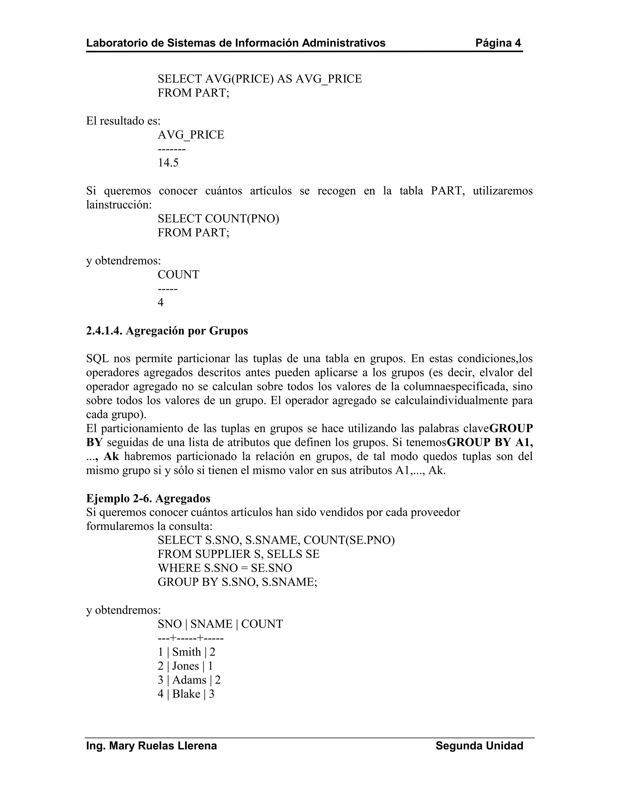 Laboratorio de Sistemas de Información Administrativos                       Página 4


              SELECT AVG(PRICE) AS AVG_PRICE
              FROM PART;

El resultado es:
               AVG_PRICE
               -------
               14.5

Si queremos conocer cuántos artículos se recogen en la tabla PART, utilizaremos
lainstrucción:
               SELECT COUNT(PNO)
               FROM PART;

y obtendremos:
             COUNT
             -----
             4

2.4.1.4. Agregación por Grupos

SQL nos permite particionar las tuplas de una tabla en grupos. En estas condiciones,los
operadores agregados descritos antes pueden aplicarse a los grupos (es decir, elvalor del
operador agregado no se calculan sobre todos los valores de la columnaespecificada, sino
sobre todos los valores de un grupo. El operador agregado se calculaindividualmente para
cada grupo).
El particionamiento de las tuplas en grupos se hace utilizando las palabras claveGROUP
BY seguidas de una lista de atributos que definen los grupos. Si tenemosGROUP BY A1,
..., Ak habremos particionado la relación en grupos, de tal modo quedos tuplas son del
mismo grupo si y sólo si tienen el mismo valor en sus atributos A1,..., Ak.

Ejemplo 2-6. Agregados
Si queremos conocer cuántos artículos han sido vendidos por cada proveedor
formularemos la consulta:
             SELECT S.SNO, S.SNAME, COUNT(SE.PNO)
             FROM SUPPLIER S, SELLS SE
             WHERE S.SNO = SE.SNO
             GROUP BY S.SNO, S.SNAME;

y obtendremos:
             SNO | SNAME | COUNT
             ---+-----+-----
             1 | Smith | 2
             2 | Jones | 1
             3 | Adams | 2
             4 | Blake | 3



Ing. Mary Ruelas Llerena                                             Segunda Unidad
 