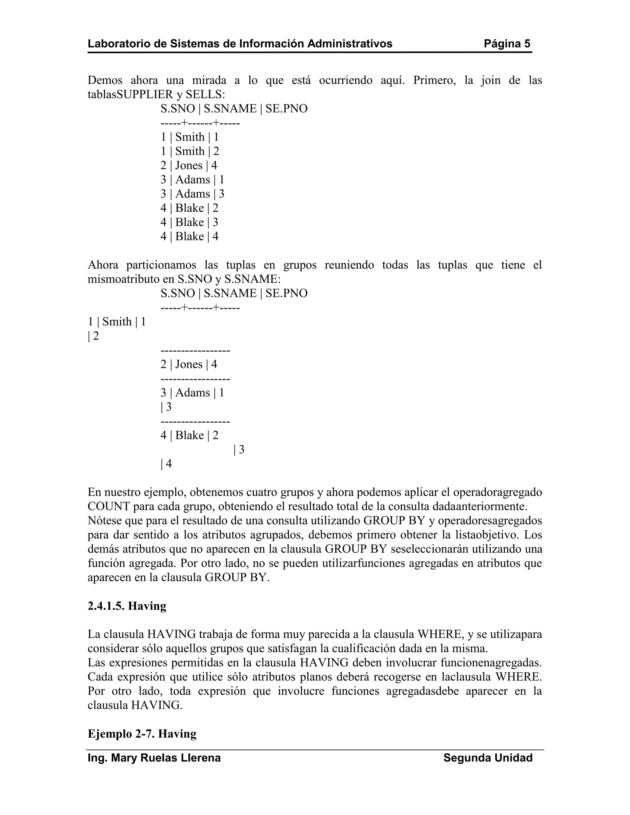Laboratorio de Sistemas de Información Administrativos                        Página 5


Demos ahora una mirada a lo que está ocurriendo aquí. Primero, la join de las
tablasSUPPLIER y SELLS:
            S.SNO | S.SNAME | SE.PNO
            -----+------+-----
            1 | Smith | 1
            1 | Smith | 2
            2 | Jones | 4
            3 | Adams | 1
            3 | Adams | 3
            4 | Blake | 2
            4 | Blake | 3
            4 | Blake | 4

Ahora particionamos las tuplas en grupos reuniendo todas las tuplas que tiene el
mismoatributo en S.SNO y S.SNAME:
              S.SNO | S.SNAME | SE.PNO
              -----+------+-----
1 | Smith | 1
|2
              -----------------
              2 | Jones | 4
              -----------------
              3 | Adams | 1
              |3
              -----------------
              4 | Blake | 2
                                |3
              |4

En nuestro ejemplo, obtenemos cuatro grupos y ahora podemos aplicar el operadoragregado
COUNT para cada grupo, obteniendo el resultado total de la consulta dadaanteriormente.
Nótese que para el resultado de una consulta utilizando GROUP BY y operadoresagregados
para dar sentido a los atributos agrupados, debemos primero obtener la listaobjetivo. Los
demás atributos que no aparecen en la clausula GROUP BY seseleccionarán utilizando una
función agregada. Por otro lado, no se pueden utilizarfunciones agregadas en atributos que
aparecen en la clausula GROUP BY.

2.4.1.5. Having

La clausula HAVING trabaja de forma muy parecida a la clausula WHERE, y se utilizapara
considerar sólo aquellos grupos que satisfagan la cualificación dada en la misma.
Las expresiones permitidas en la clausula HAVING deben involucrar funcionenagregadas.
Cada expresión que utilice sólo atributos planos deberá recogerse en laclausula WHERE.
Por otro lado, toda expresión que involucre funciones agregadasdebe aparecer en la
clausula HAVING.

Ejemplo 2-7. Having
Ing. Mary Ruelas Llerena                                              Segunda Unidad
 